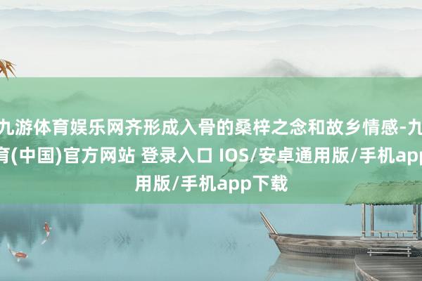 九游体育娱乐网齐形成入骨的桑梓之念和故乡情感-九游体育(中国)官方网站 登录入口 IOS/安卓通用版/手机app下载