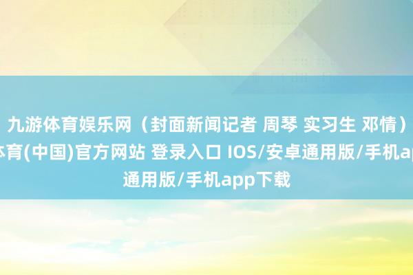 九游体育娱乐网（封面新闻记者 周琴 实习生 邓情）-九游体育(中国)官方网站 登录入口 IOS/安卓通用版/手机app下载
