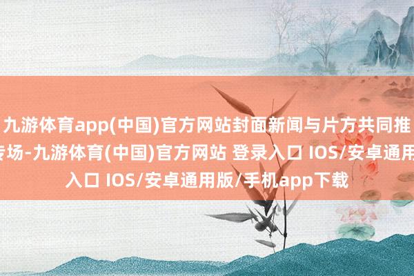 九游体育app(中国)官方网站封面新闻与片方共同推出封面不雅影团专场-九游体育(中国)官方网站 登录入口 IOS/安卓通用版/手机app下载