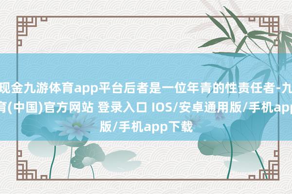 现金九游体育app平台后者是一位年青的性责任者-九游体育(中国)官方网站 登录入口 IOS/安卓通用版/手机app下载