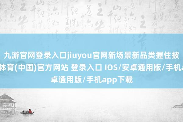 九游官网登录入口jiuyou官网新场景新品类握住披露-九游体育(中国)官方网站 登录入口 IOS/安卓通用版/手机app下载
