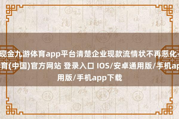 现金九游体育app平台清楚企业现款流情状不再恶化-九游体育(中国)官方网站 登录入口 IOS/安卓通用版/手机app下载