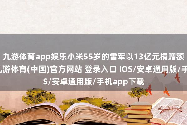 九游体育app娱乐小米55岁的雷军以13亿元捐赠额位列第二-九游体育(中国)官方网站 登录入口 IOS/安卓通用版/手机app下载