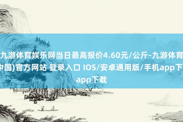 九游体育娱乐网当日最高报价4.60元/公斤-九游体育(中国)官方网站 登录入口 IOS/安卓通用版/手机app下载