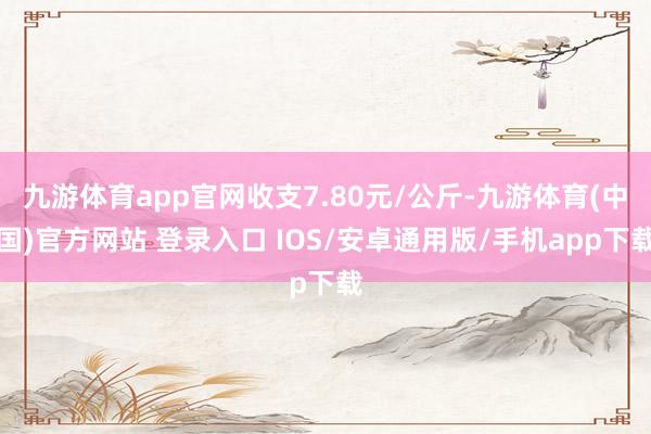 九游体育app官网收支7.80元/公斤-九游体育(中国)官方网站 登录入口 IOS/安卓通用版/手机app下载