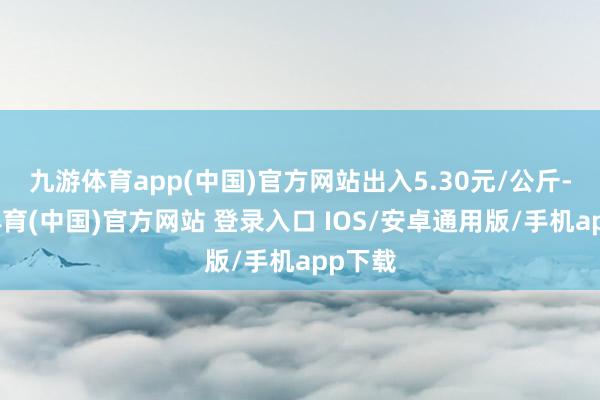 九游体育app(中国)官方网站出入5.30元/公斤-九游体育(中国)官方网站 登录入口 IOS/安卓通用版/手机app下载