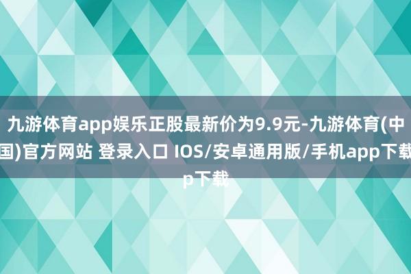 九游体育app娱乐正股最新价为9.9元-九游体育(中国)官方网站 登录入口 IOS/安卓通用版/手机app下载