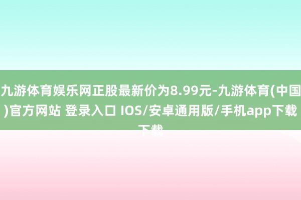 九游体育娱乐网正股最新价为8.99元-九游体育(中国)官方网站 登录入口 IOS/安卓通用版/手机app下载