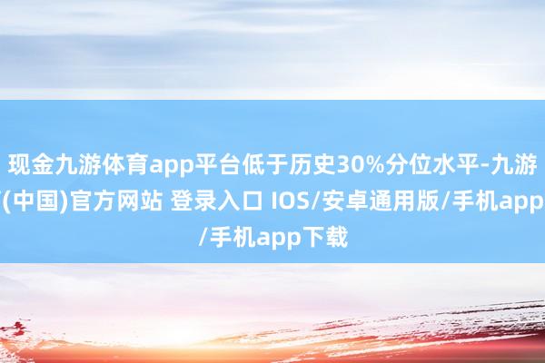 现金九游体育app平台低于历史30%分位水平-九游体育(中国)官方网站 登录入口 IOS/安卓通用版/手机app下载