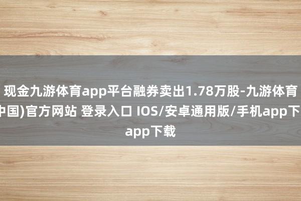 现金九游体育app平台融券卖出1.78万股-九游体育(中国)官方网站 登录入口 IOS/安卓通用版/手机app下载