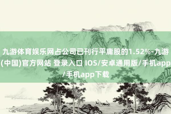 九游体育娱乐网占公司已刊行平庸股的1.52%-九游体育(中国)官方网站 登录入口 IOS/安卓通用版/手机app下载
