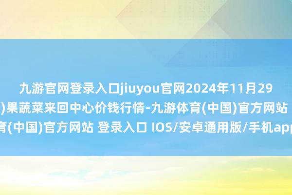 九游官网登录入口jiuyou官网2024年11月29日四川成齐龙泉聚和(海外)果蔬菜来回中心价钱行情-九游体育(中国)官方网站 登录入口 IOS/安卓通用版/手机app下载