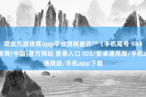 现金九游体育app平台消耗者许**（手机尾号 9847-九游体育(中国)官方网站 登录入口 IOS/安卓通用版/手机app下载