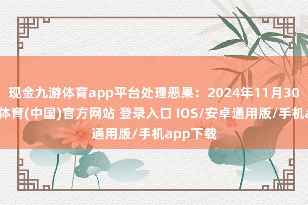 现金九游体育app平台处理恶果：2024年11月30日-九游体育(中国)官方网站 登录入口 IOS/安卓通用版/手机app下载