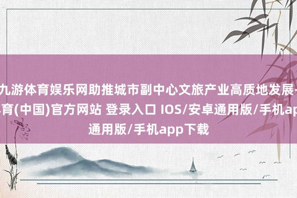 九游体育娱乐网助推城市副中心文旅产业高质地发展-九游体育(中国)官方网站 登录入口 IOS/安卓通用版/手机app下载