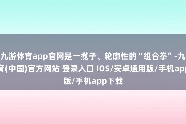 九游体育app官网是一揽子、轮廓性的“组合拳”-九游体育(中国)官方网站 登录入口 IOS/安卓通用版/手机app下载