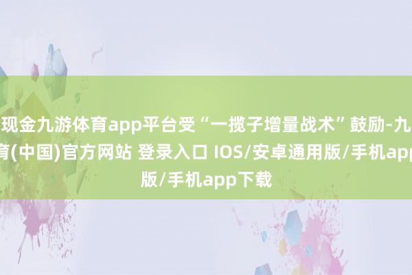 现金九游体育app平台受“一揽子增量战术”鼓励-九游体育(中国)官方网站 登录入口 IOS/安卓通用版/手机app下载