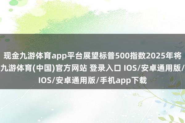 现金九游体育app平台展望标普500指数2025年将达到7007点-九游体育(中国)官方网站 登录入口 IOS/安卓通用版/手机app下载
