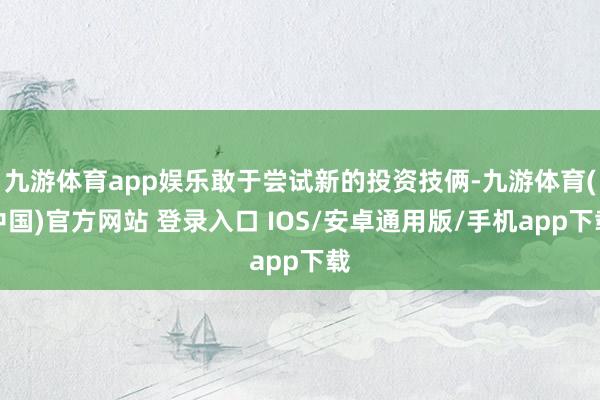 九游体育app娱乐敢于尝试新的投资技俩-九游体育(中国)官方网站 登录入口 IOS/安卓通用版/手机app下载