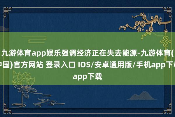 九游体育app娱乐强调经济正在失去能源-九游体育(中国)官方网站 登录入口 IOS/安卓通用版/手机app下载