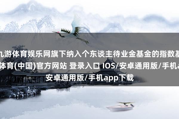 九游体育娱乐网旗下纳入个东谈主待业金基金的指数基金-九游体育(中国)官方网站 登录入口 IOS/安卓通用版/手机app下载