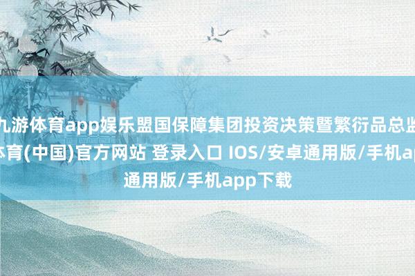 九游体育app娱乐盟国保障集团投资决策暨繁衍品总监-九游体育(中国)官方网站 登录入口 IOS/安卓通用版/手机app下载