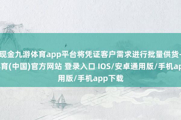 现金九游体育app平台将凭证客户需求进行批量供货-九游体育(中国)官方网站 登录入口 IOS/安卓通用版/手机app下载