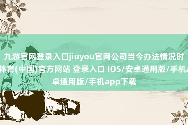 九游官网登录入口jiuyou官网公司当今办法情况时常-九游体育(中国)官方网站 登录入口 IOS/安卓通用版/手机app下载