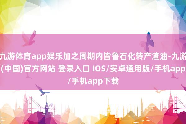 九游体育app娱乐加之周期内皆鲁石化转产渣油-九游体育(中国)官方网站 登录入口 IOS/安卓通用版/手机app下载