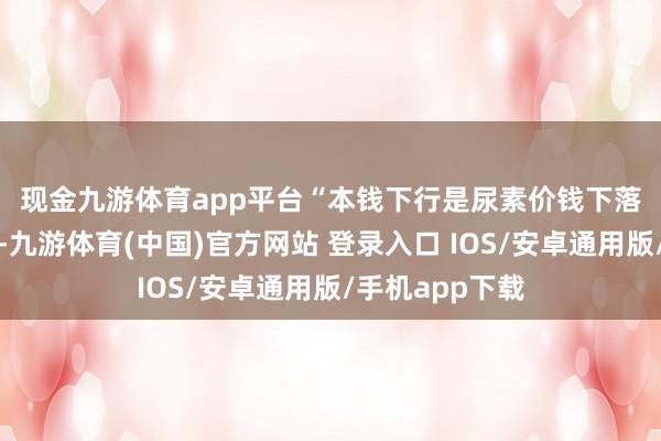 现金九游体育app平台　　“本钱下行是尿素价钱下落的另一个原因-九游体育(中国)官方网站 登录入口 IOS/安卓通用版/手机app下载