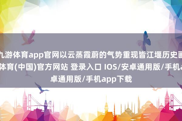 九游体育app官网以云蒸霞蔚的气势重现皆江堰历史画卷-九游体育(中国)官方网站 登录入口 IOS/安卓通用版/手机app下载