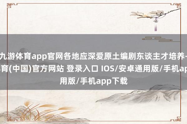 九游体育app官网各地应深爱原土编剧东谈主才培养-九游体育(中国)官方网站 登录入口 IOS/安卓通用版/手机app下载