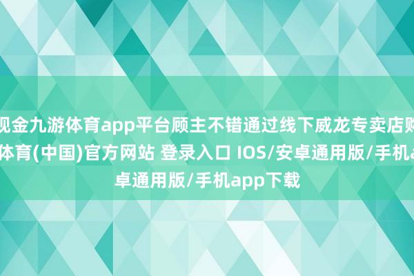 现金九游体育app平台顾主不错通过线下威龙专卖店购买-九游体育(中国)官方网站 登录入口 IOS/安卓通用版/手机app下载