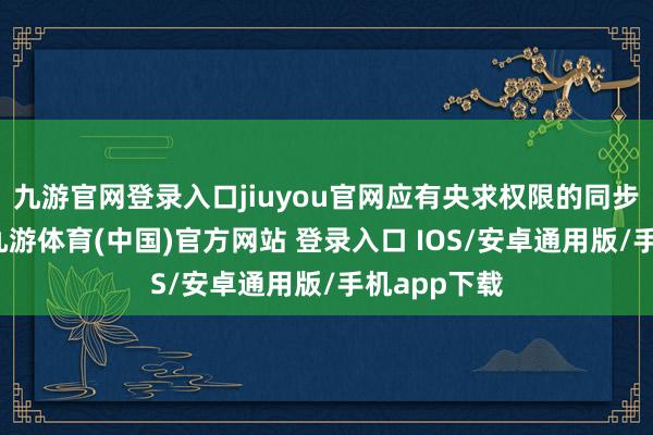 九游官网登录入口jiuyou官网应有央求权限的同步示知阐明-九游体育(中国)官方网站 登录入口 IOS/安卓通用版/手机app下载