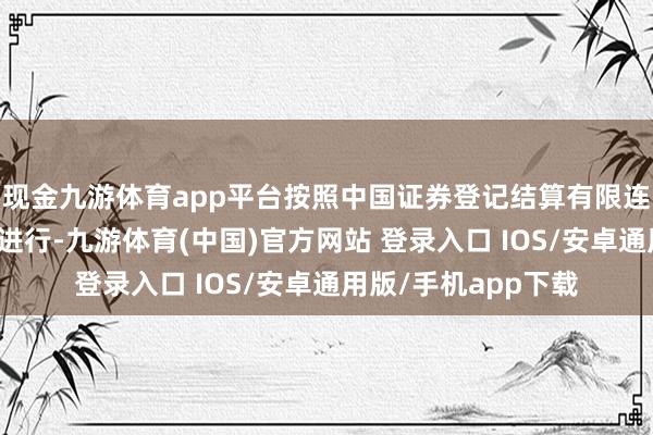 现金九游体育app平台按照中国证券登记结算有限连累公司的相关安排进行-九游体育(中国)官方网站 登录入口 IOS/安卓通用版/手机app下载
