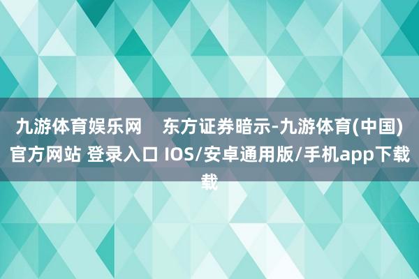 九游体育娱乐网    东方证券暗示-九游体育(中国)官方网站 登录入口 IOS/安卓通用版/手机app下载