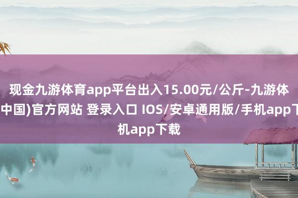 现金九游体育app平台出入15.00元/公斤-九游体育(中国)官方网站 登录入口 IOS/安卓通用版/手机app下载