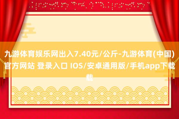 九游体育娱乐网出入7.40元/公斤-九游体育(中国)官方网站 登录入口 IOS/安卓通用版/手机app下载