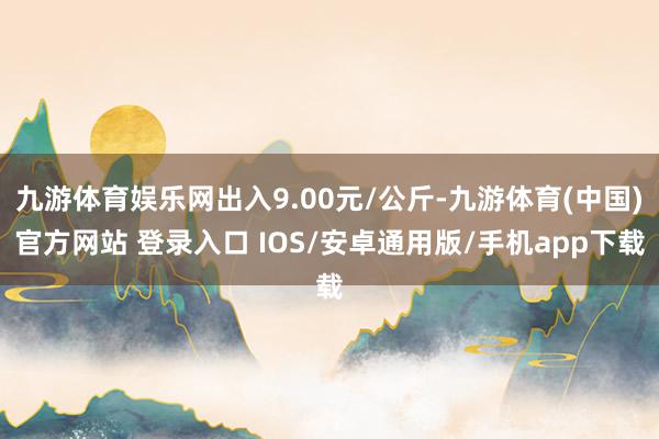 九游体育娱乐网出入9.00元/公斤-九游体育(中国)官方网站 登录入口 IOS/安卓通用版/手机app下载