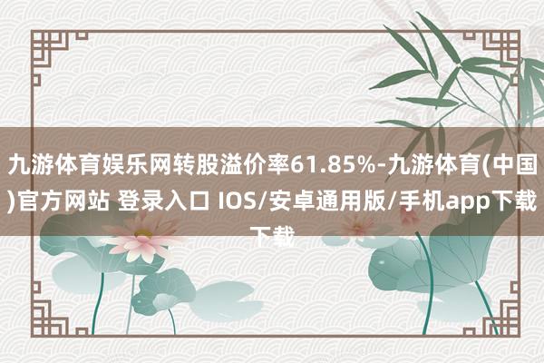 九游体育娱乐网转股溢价率61.85%-九游体育(中国)官方网站 登录入口 IOS/安卓通用版/手机app下载