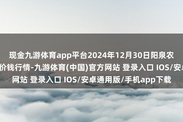 现金九游体育app平台2024年12月30日阳泉农家具批发阛阓有限公司价钱行情-九游体育(中国)官方网站 登录入口 IOS/安卓通用版/手机app下载