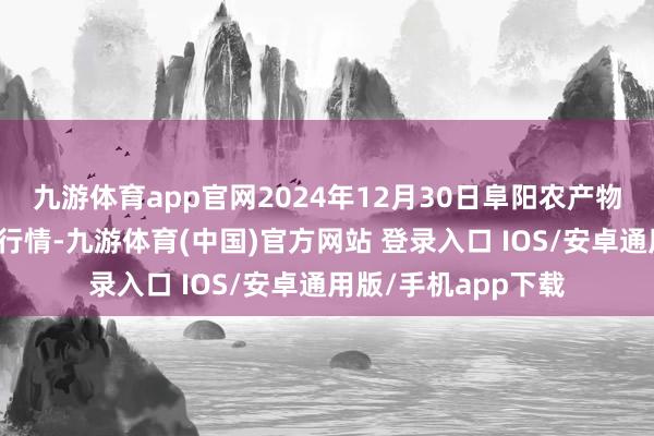 九游体育app官网2024年12月30日阜阳农产物中心批发商场价钱行情-九游体育(中国)官方网站 登录入口 IOS/安卓通用版/手机app下载