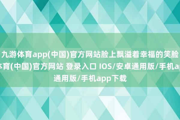 九游体育app(中国)官方网站脸上飘溢着幸福的笑脸-九游体育(中国)官方网站 登录入口 IOS/安卓通用版/手机app下载