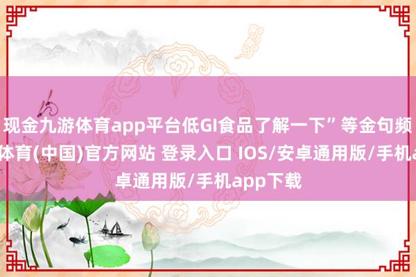 现金九游体育app平台低GI食品了解一下”等金句频出-九游体育(中国)官方网站 登录入口 IOS/安卓通用版/手机app下载
