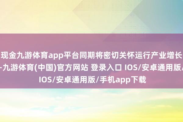 现金九游体育app平台同期将密切关怀运行产业增长各成分的变化-九游体育(中国)官方网站 登录入口 IOS/安卓通用版/手机app下载