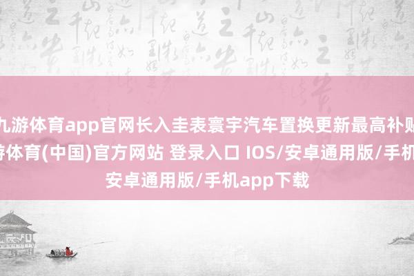 九游体育app官网长入圭表寰宇汽车置换更新最高补贴名额-九游体育(中国)官方网站 登录入口 IOS/安卓通用版/手机app下载