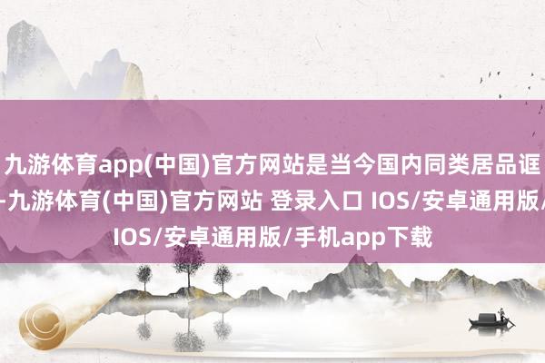 九游体育app(中国)官方网站是当今国内同类居品诓骗的最大规格-九游体育(中国)官方网站 登录入口 IOS/安卓通用版/手机app下载