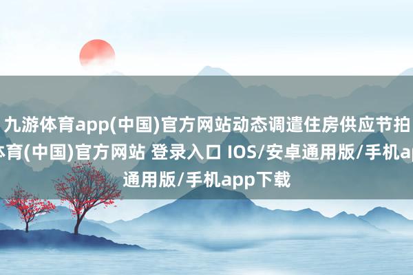九游体育app(中国)官方网站动态调遣住房供应节拍-九游体育(中国)官方网站 登录入口 IOS/安卓通用版/手机app下载