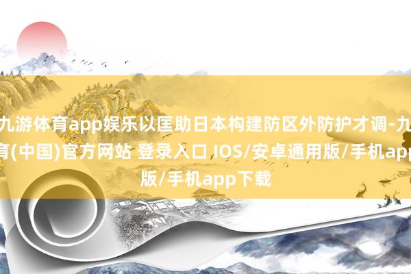 九游体育app娱乐以匡助日本构建防区外防护才调-九游体育(中国)官方网站 登录入口 IOS/安卓通用版/手机app下载
