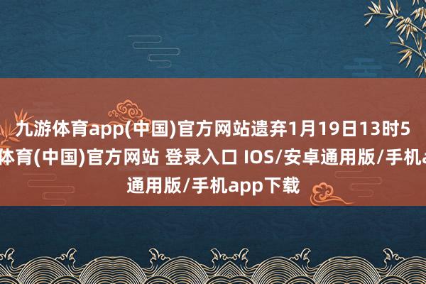 九游体育app(中国)官方网站遗弃1月19日13时5分-九游体育(中国)官方网站 登录入口 IOS/安卓通用版/手机app下载